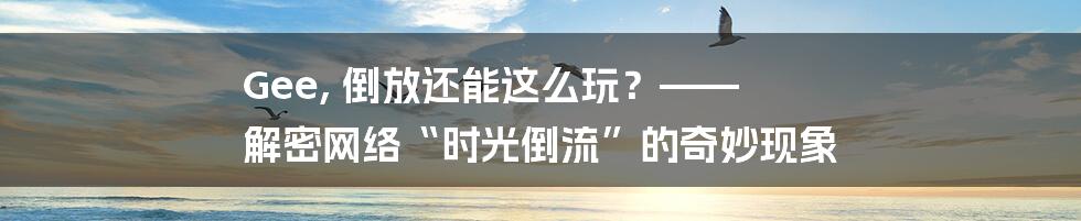 Gee, 倒放还能这么玩?—— 解密网络“时光倒流”的奇妙现象