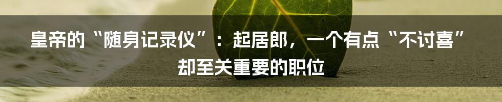 皇帝的“随身记录仪”：起居郎，一个有点“不讨喜”却至关重要的职位