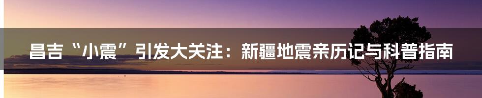 昌吉“小震”引发大关注：新疆地震亲历记与科普指南