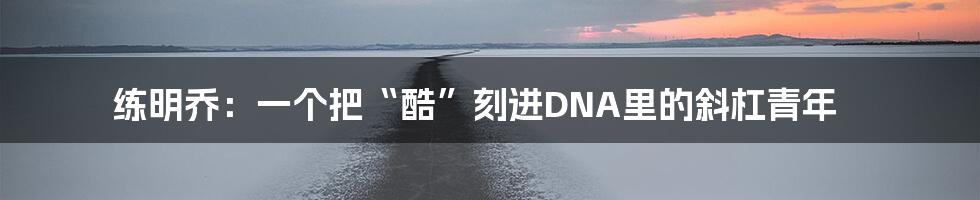 练明乔：一个把“酷”刻进DNA里的斜杠青年