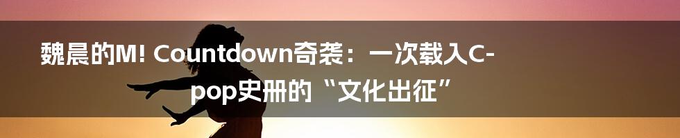 魏晨的M! Countdown奇袭：一次载入C-pop史册的“文化出征”