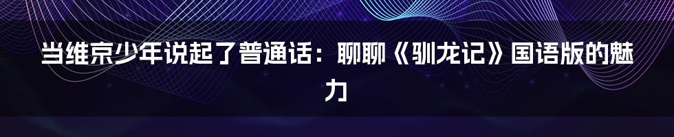 当维京少年说起了普通话：聊聊《驯龙记》国语版的魅力