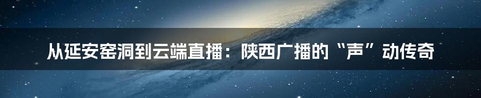 从延安窑洞到云端直播：陕西广播的“声”动传奇