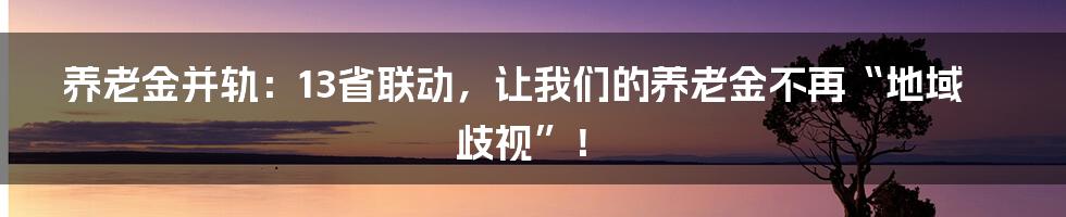 养老金并轨：13省联动，让我们的养老金不再“地域歧视”！