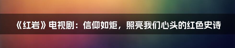 《红岩》电视剧：信仰如炬，照亮我们心头的红色史诗