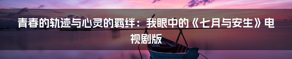青春的轨迹与心灵的羁绊:我眼中的《七月与安生》电视剧版