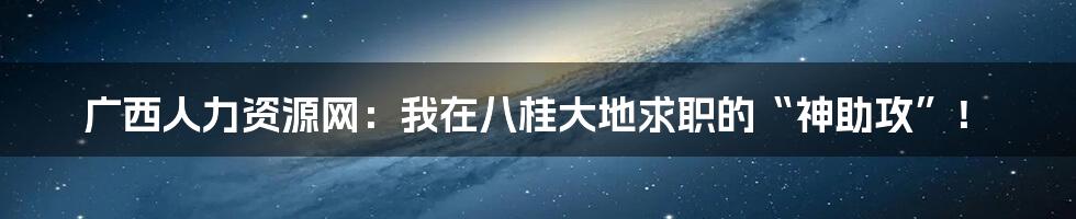 广西人力资源网：我在八桂大地求职的“神助攻”！
