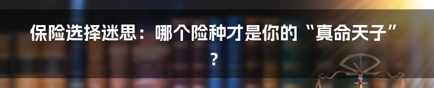 保险选择迷思：哪个险种才是你的“真命天子”？