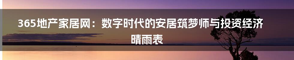 365地产家居网:数字时代的安居筑梦师与投资经济晴雨表