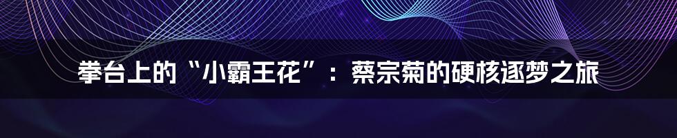 拳台上的“小霸王花”：蔡宗菊的硬核逐梦之旅