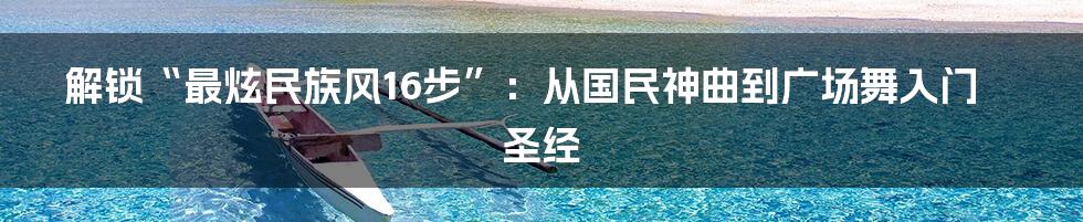 解锁“最炫民族风16步”：从国民神曲到广场舞入门圣经