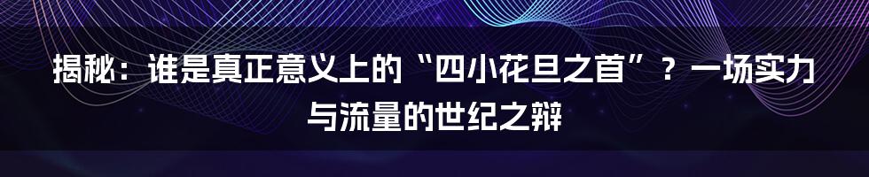 揭秘：谁是真正意义上的“四小花旦之首”？一场实力与流量的世纪之辩