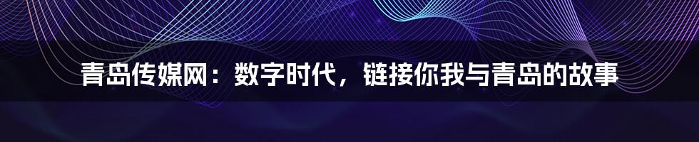 青岛传媒网：数字时代，链接你我与青岛的故事
