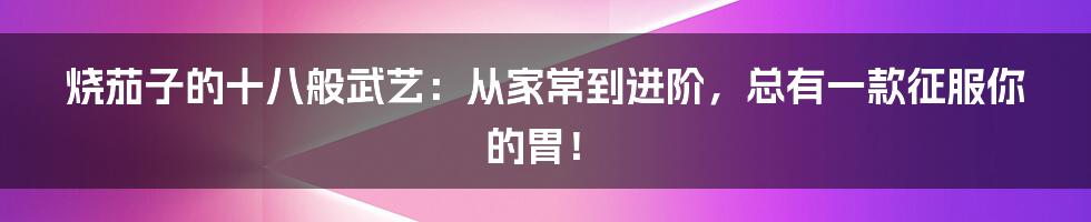 烧茄子的十八般武艺：从家常到进阶，总有一款征服你的胃！
