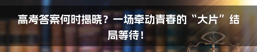 高考答案何时揭晓？一场牵动青春的“大片”结局等待！