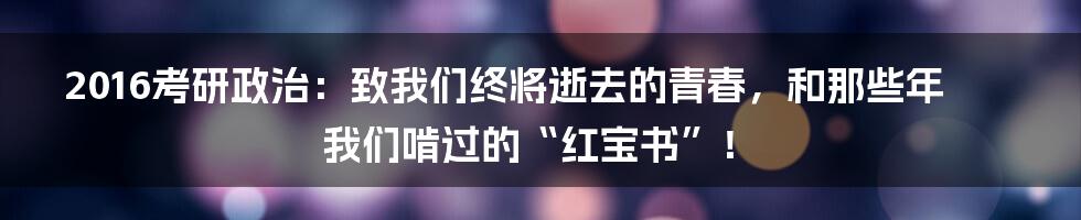 2016考研政治:致我们终将逝去的青春,和那些年我们啃过的“红宝书”!