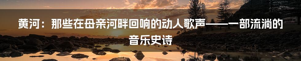 黄河：那些在母亲河畔回响的动人歌声——一部流淌的音乐史诗