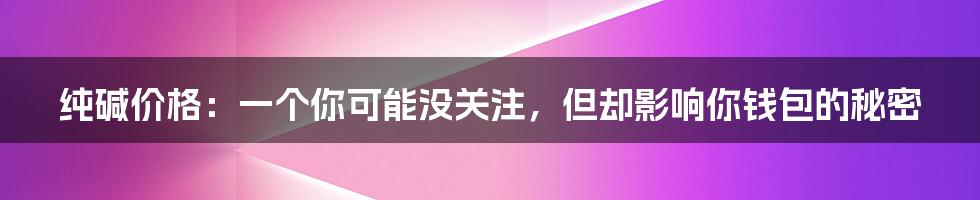 纯碱价格：一个你可能没关注，但却影响你钱包的秘密