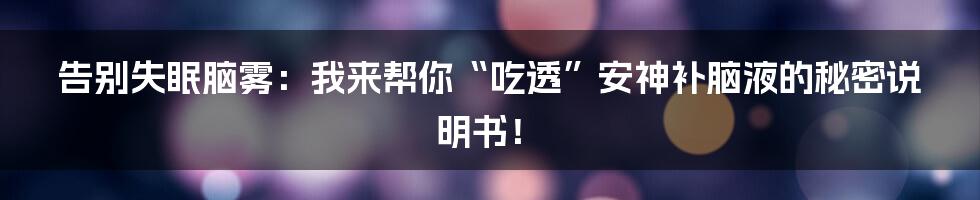告别失眠脑雾：我来帮你“吃透”安神补脑液的秘密说明书！