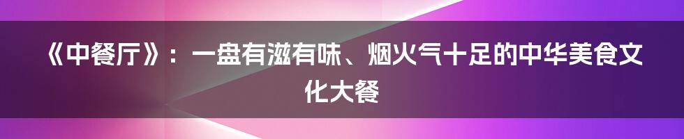《中餐厅》：一盘有滋有味、烟火气十足的中华美食文化大餐