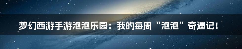 梦幻西游手游泡泡乐园：我的每周“泡泡”奇遇记！