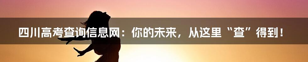 四川高考查询信息网：你的未来，从这里“查”得到！
