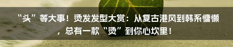 “头”等大事!烫发发型大赏:从复古港风到韩系慵懒,总有一款“烫”到你心坎里!