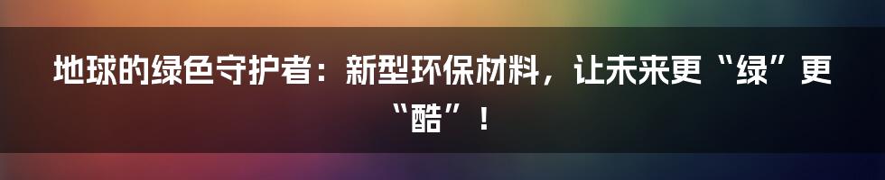地球的绿色守护者：新型环保材料，让未来更“绿”更“酷”！