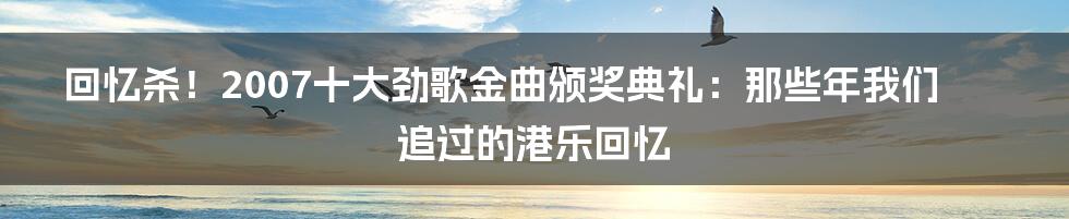 回忆杀！2007十大劲歌金曲颁奖典礼：那些年我们追过的港乐回忆