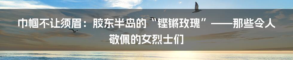巾帼不让须眉:胶东半岛的“铿锵玫瑰”——那些令人敬佩的女烈士们