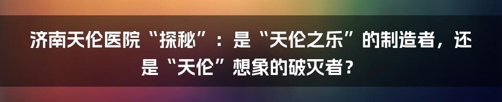 济南天伦医院“探秘”:是“天伦之乐”的制造者,还是“天伦”想象的破灭者?