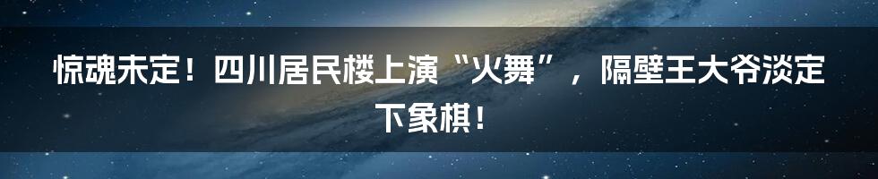 惊魂未定！四川居民楼上演“火舞”，隔壁王大爷淡定下象棋！