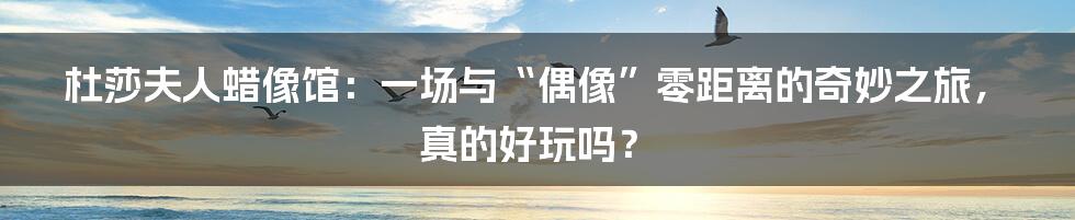 杜莎夫人蜡像馆:一场与“偶像”零距离的奇妙之旅,真的好玩吗?