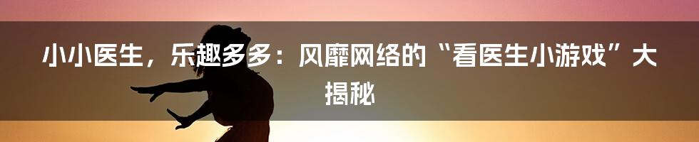 小小医生,乐趣多多:风靡网络的“看医生小游戏”大揭秘