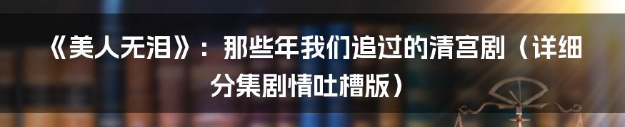 《美人无泪》:那些年我们追过的清宫剧(详细分集剧情吐槽版)