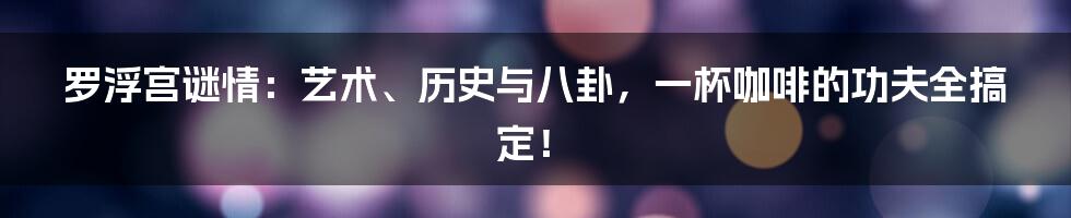 罗浮宫谜情:艺术、历史与八卦,一杯咖啡的功夫全搞定!