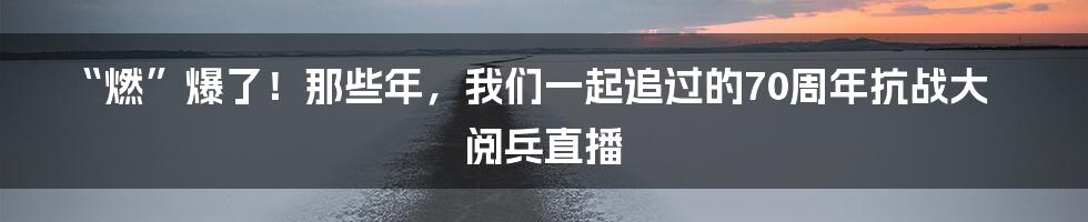 “燃”爆了！那些年，我们一起追过的70周年抗战大阅兵直播