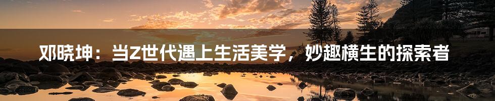 邓晓坤:当Z世代遇上生活美学,妙趣横生的探索者