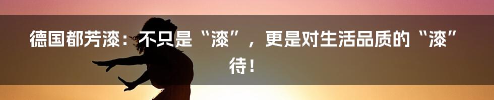 德国都芳漆:不只是“漆”,更是对生活品质的“漆”待!