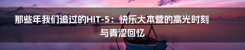 那些年我们追过的HIT-5：快乐大本营的高光时刻与青涩回忆