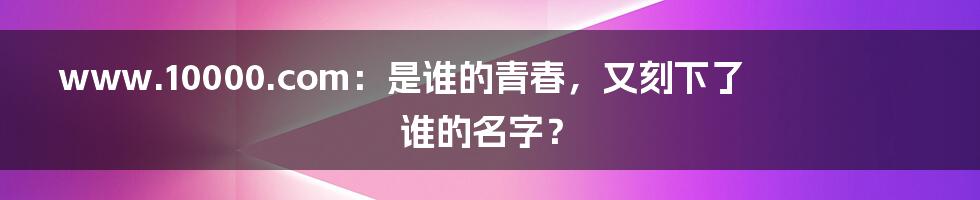 www.10000.com:是谁的青春,又刻下了谁的名字?
