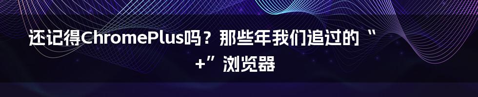 还记得ChromePlus吗?那些年我们追过的“+”浏览器