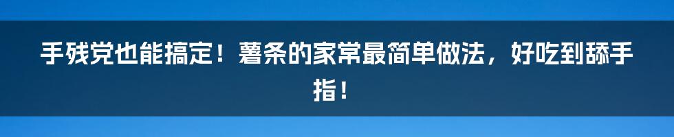 手残党也能搞定!薯条的家常最简单做法,好吃到舔手指!