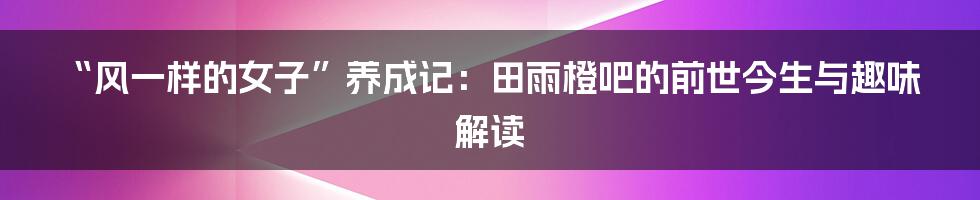 “风一样的女子”养成记：田雨橙吧的前世今生与趣味解读