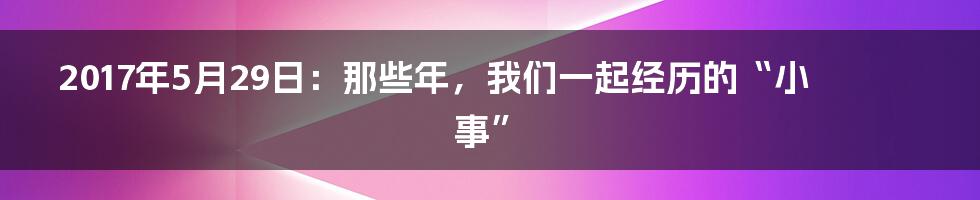 2017年5月29日:那些年,我们一起经历的“小事”