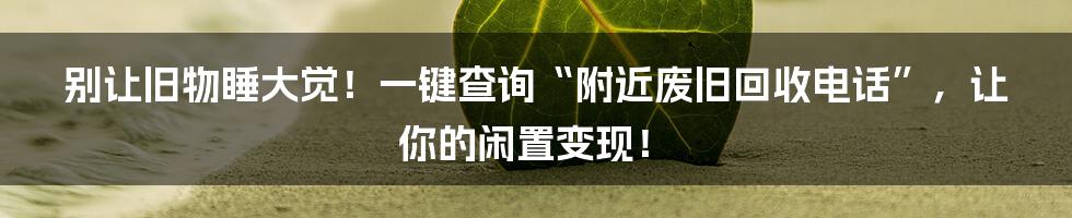 别让旧物睡大觉!一键查询“附近废旧回收电话”,让你的闲置变现!