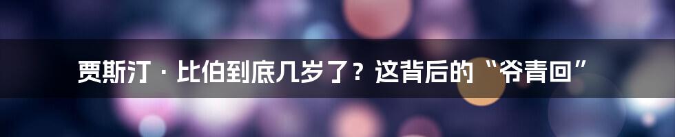 贾斯汀·比伯到底几岁了?这背后的“爷青回”
