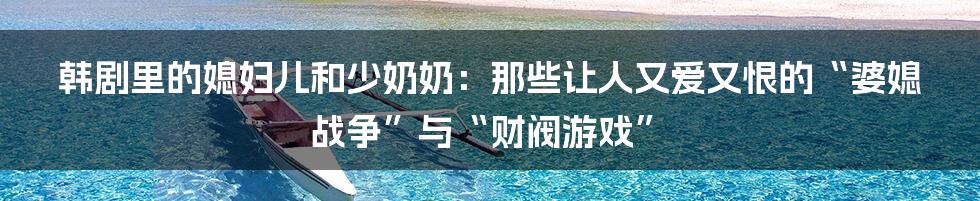 韩剧里的媳妇儿和少奶奶:那些让人又爱又恨的“婆媳战争”与“财阀游戏”