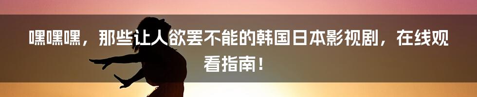 嘿嘿嘿,那些让人欲罢不能的韩国日本影视剧,在线观看指南!
