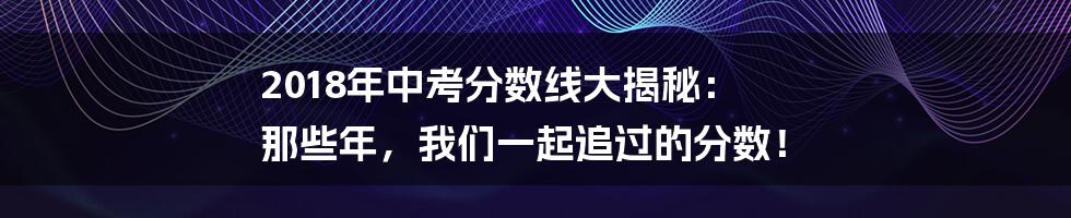 2018年中考分数线大揭秘: 那些年,我们一起追过的分数!